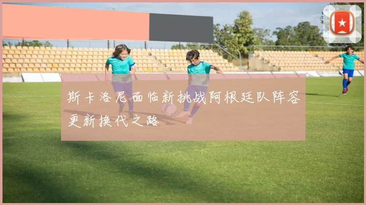 斯卡洛尼面临新挑战阿根廷队阵容更新换代之路