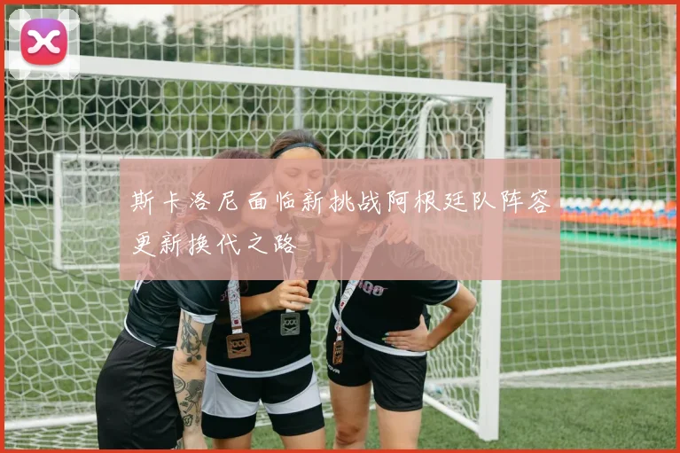 斯卡洛尼面临新挑战阿根廷队阵容更新换代之路