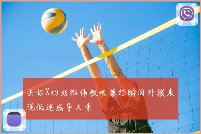 去你X的刘维伟教练暴怒瞬间外援表现低迷成导火索