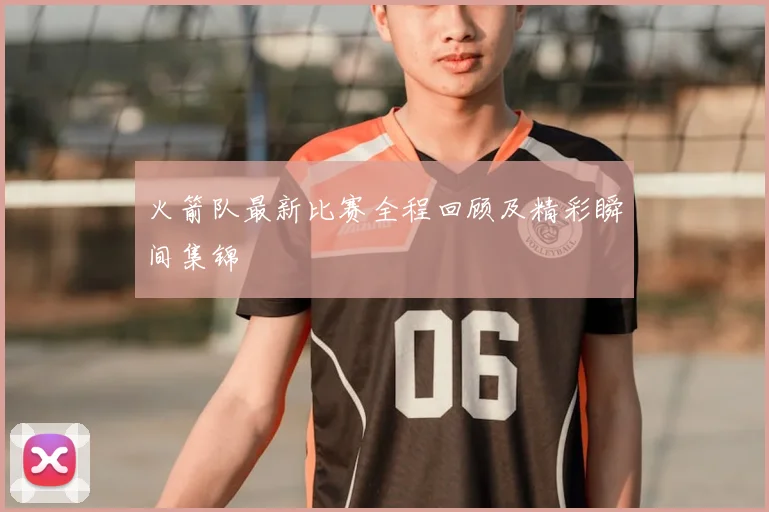 火箭队最新比赛全程回顾及精彩瞬间集锦